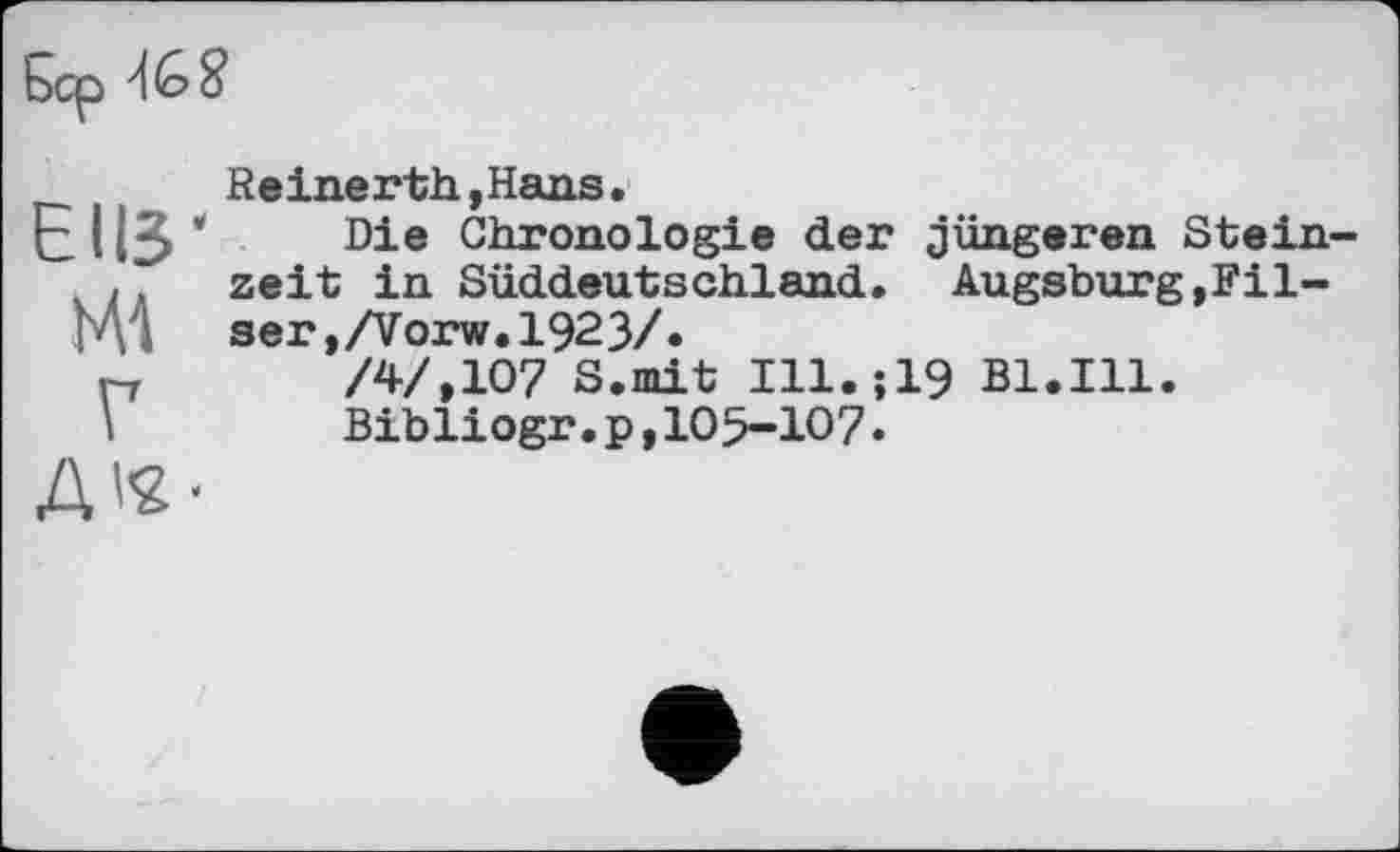 ﻿
ЄІІЗ' мі г
Reinerth ,Hans.
Die Chronologie der jüngeren Steinzeit in Süddeutschland. Augsburg,Pilsen ,/Vorw. 1923/.
/4/,107 S.mit Ill.;19 Bl.Ill.
Bibliogr.p,105-107•